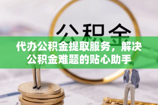 西工代办公积金提取服务，解决公积金难题的贴心助手