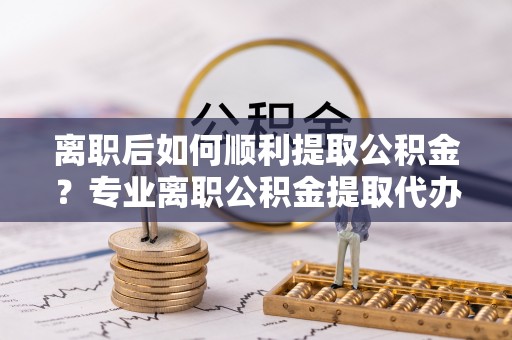 西工离职后如何顺利提取公积金？专业离职公积金提取代办服务指南