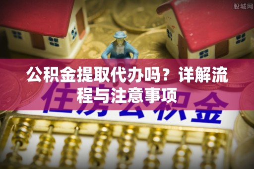 西工公积金提取代办吗？详解流程与注意事项