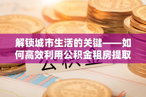 西工解锁城市生活的关键——如何高效利用公积金租房提取实现居住自由